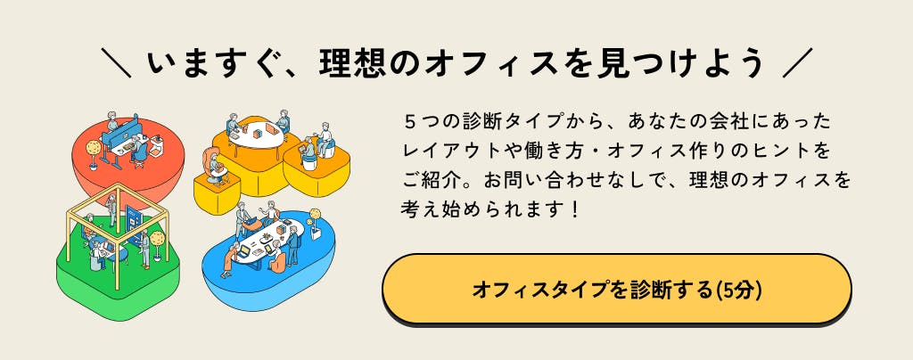 いますぐ、理想のオフィスを見つけよう。5つの診断タイプから、あなたの会社にあったレイアウトや働き方・オフィス作りのヒントをご紹介。お問い合わせなしで、理想のオフィスを考え始められます！オフィスタイプを診断する（5分）